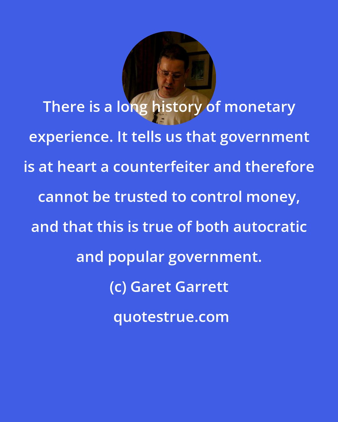 Garet Garrett: There is a long history of monetary experience. It tells us that government is at heart a counterfeiter and therefore cannot be trusted to control money, and that this is true of both autocratic and popular government.