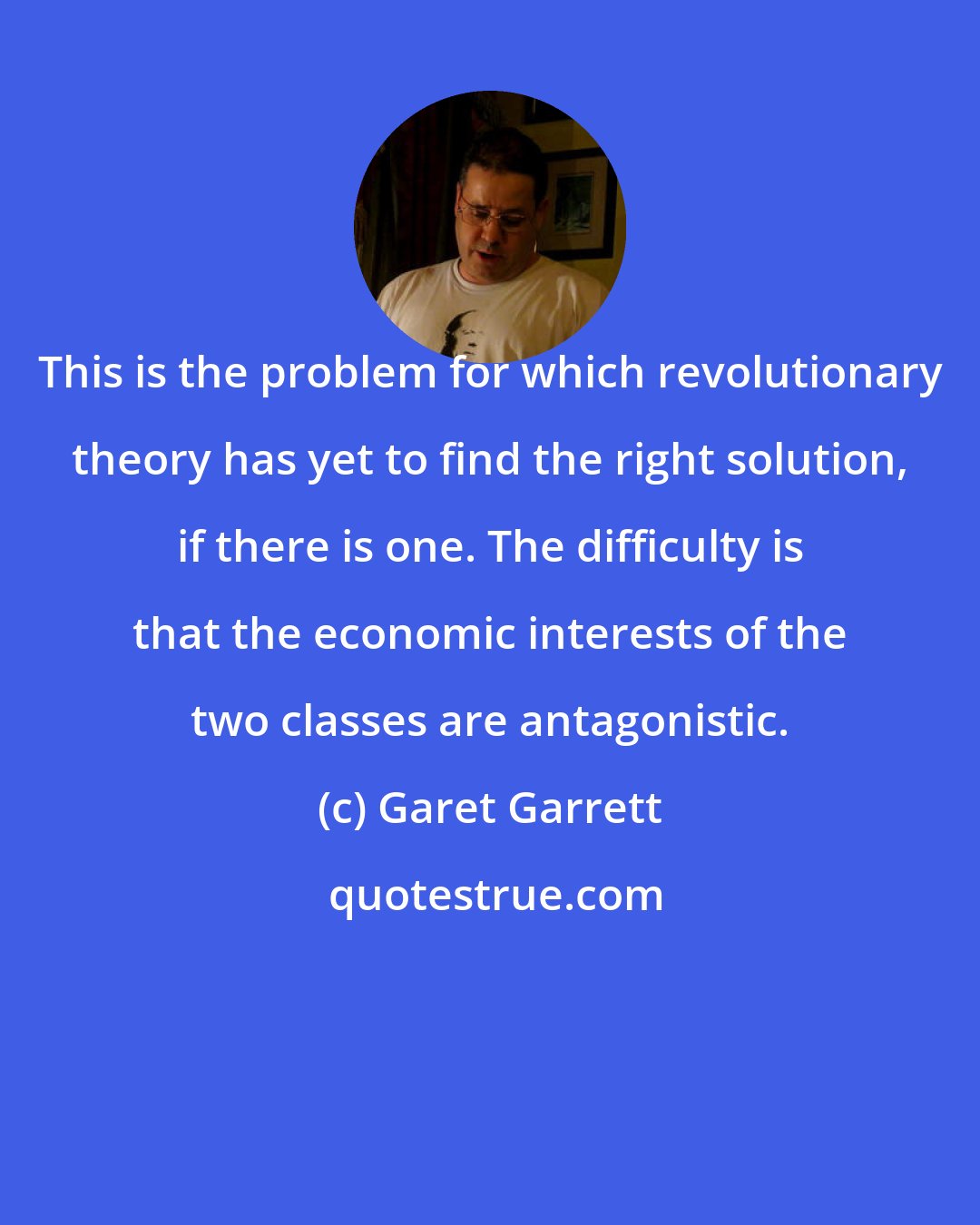 Garet Garrett: This is the problem for which revolutionary theory has yet to find the right solution, if there is one. The difficulty is that the economic interests of the two classes are antagonistic.