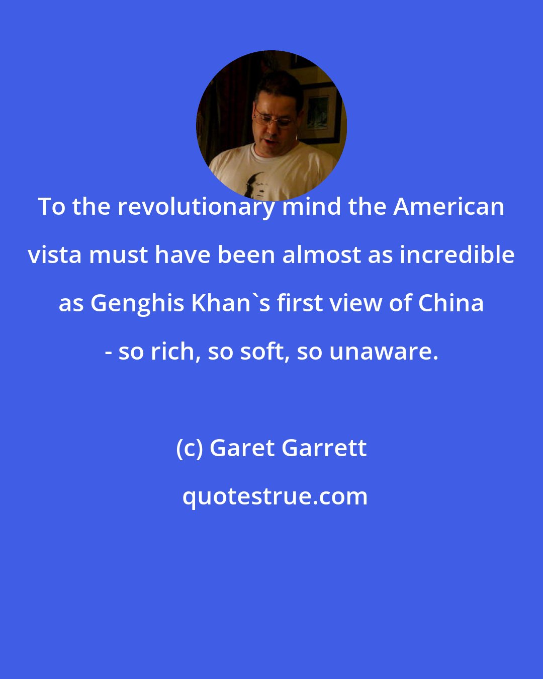 Garet Garrett: To the revolutionary mind the American vista must have been almost as incredible as Genghis Khan's first view of China - so rich, so soft, so unaware.