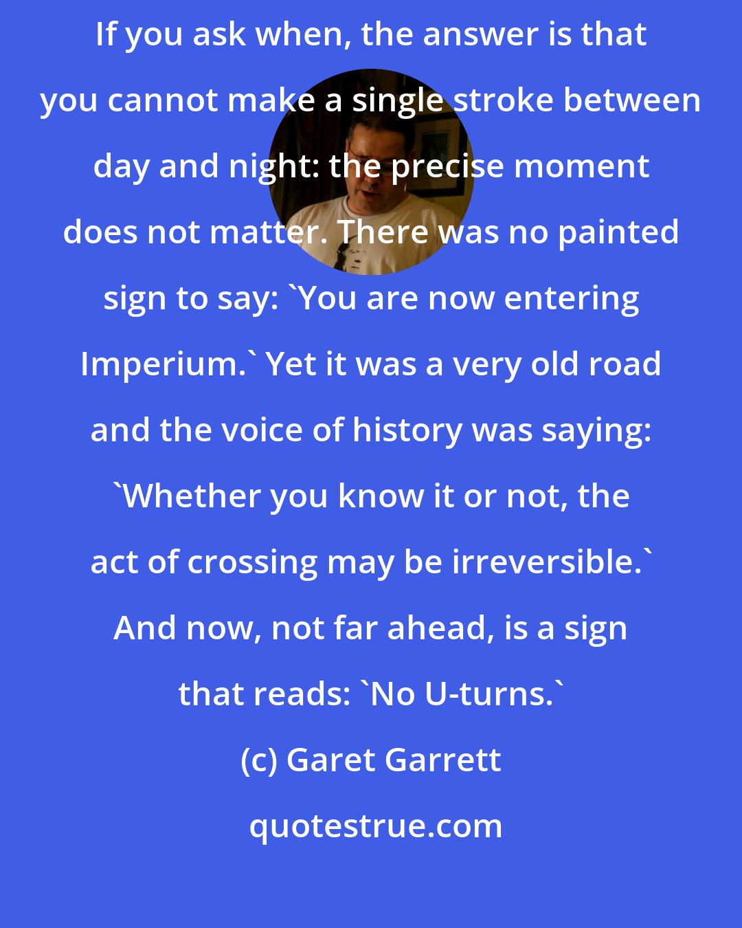 Garet Garrett: We have crossed the boundary that lies between Republic and Empire. If you ask when, the answer is that you cannot make a single stroke between day and night: the precise moment does not matter. There was no painted sign to say: 'You are now entering Imperium.' Yet it was a very old road and the voice of history was saying: 'Whether you know it or not, the act of crossing may be irreversible.' And now, not far ahead, is a sign that reads: 'No U-turns.'