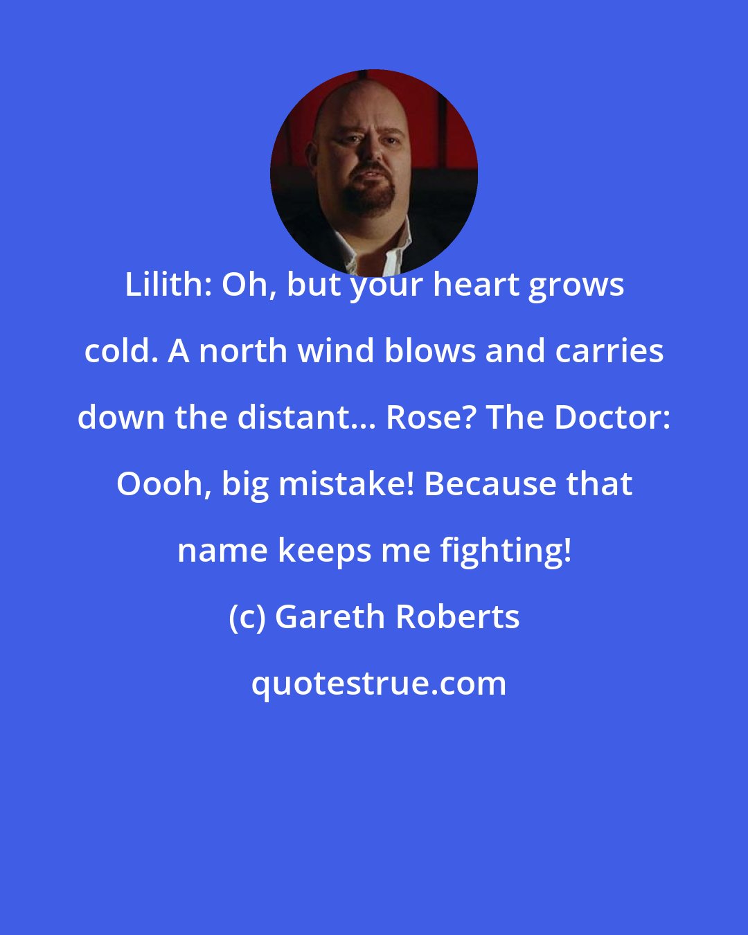 Gareth Roberts: Lilith: Oh, but your heart grows cold. A north wind blows and carries down the distant... Rose? The Doctor: Oooh, big mistake! Because that name keeps me fighting!