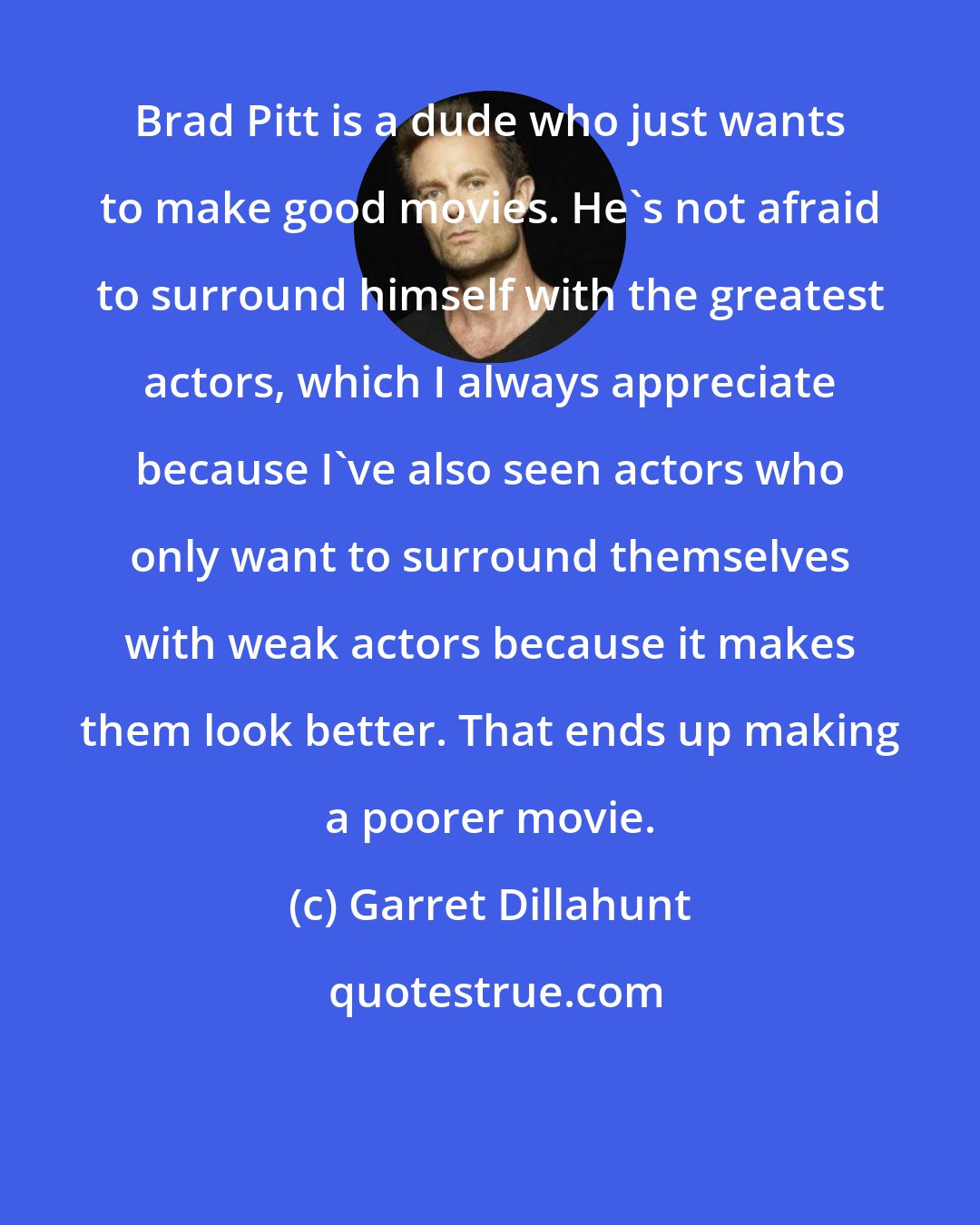 Garret Dillahunt: Brad Pitt is a dude who just wants to make good movies. He's not afraid to surround himself with the greatest actors, which I always appreciate because I've also seen actors who only want to surround themselves with weak actors because it makes them look better. That ends up making a poorer movie.
