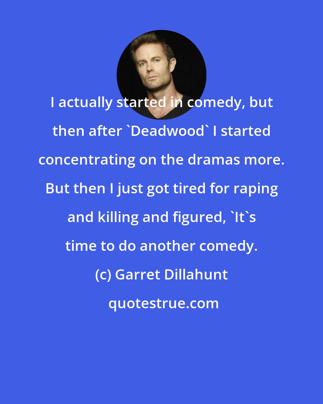 Garret Dillahunt: I actually started in comedy, but then after 'Deadwood' I started concentrating on the dramas more. But then I just got tired for raping and killing and figured, 'It's time to do another comedy.