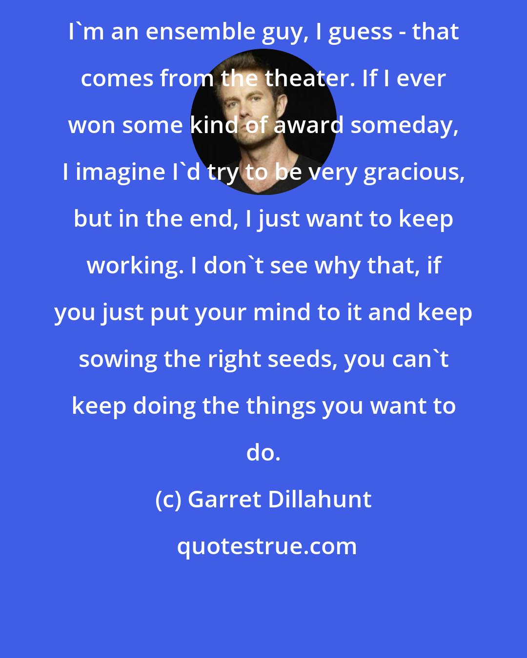 Garret Dillahunt: I'm an ensemble guy, I guess - that comes from the theater. If I ever won some kind of award someday, I imagine I'd try to be very gracious, but in the end, I just want to keep working. I don't see why that, if you just put your mind to it and keep sowing the right seeds, you can't keep doing the things you want to do.