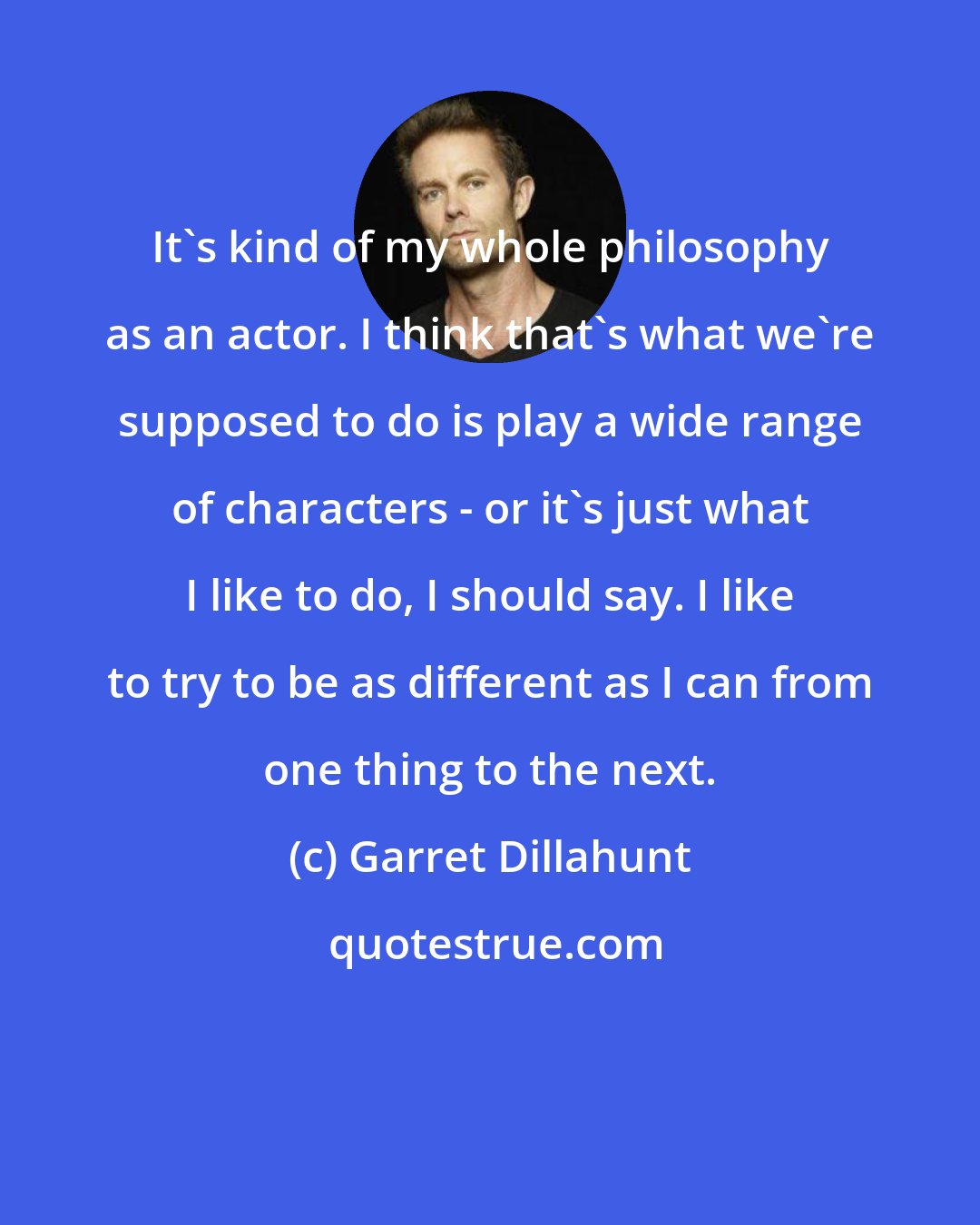 Garret Dillahunt: It's kind of my whole philosophy as an actor. I think that's what we're supposed to do is play a wide range of characters - or it's just what I like to do, I should say. I like to try to be as different as I can from one thing to the next.