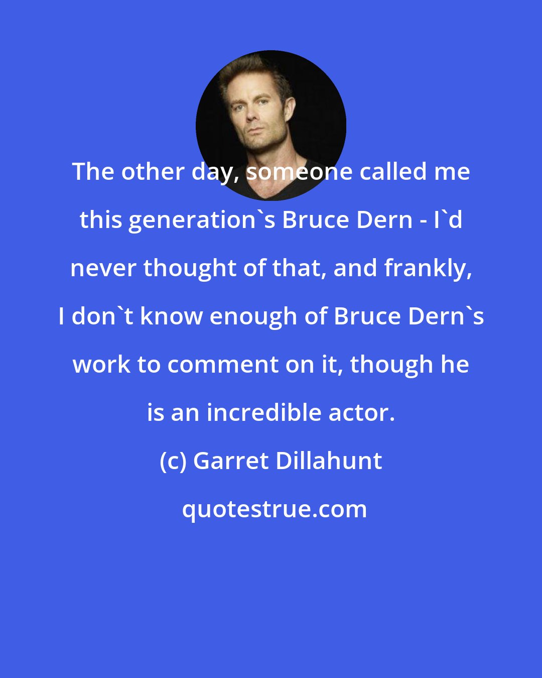 Garret Dillahunt: The other day, someone called me this generation's Bruce Dern - I'd never thought of that, and frankly, I don't know enough of Bruce Dern's work to comment on it, though he is an incredible actor.