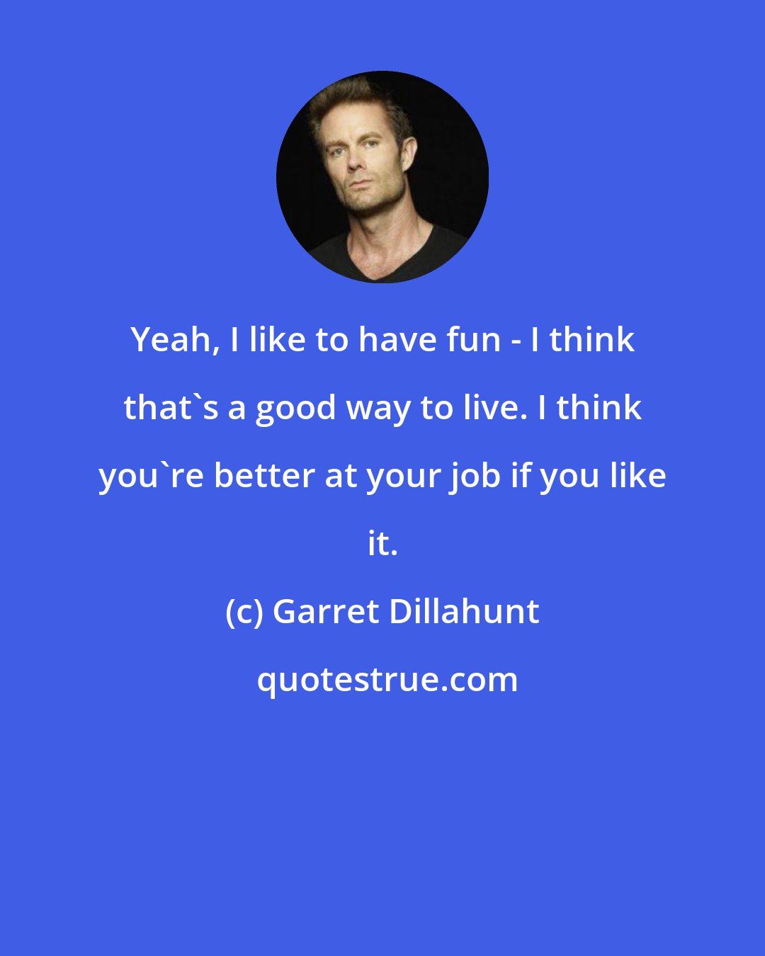 Garret Dillahunt: Yeah, I like to have fun - I think that's a good way to live. I think you're better at your job if you like it.