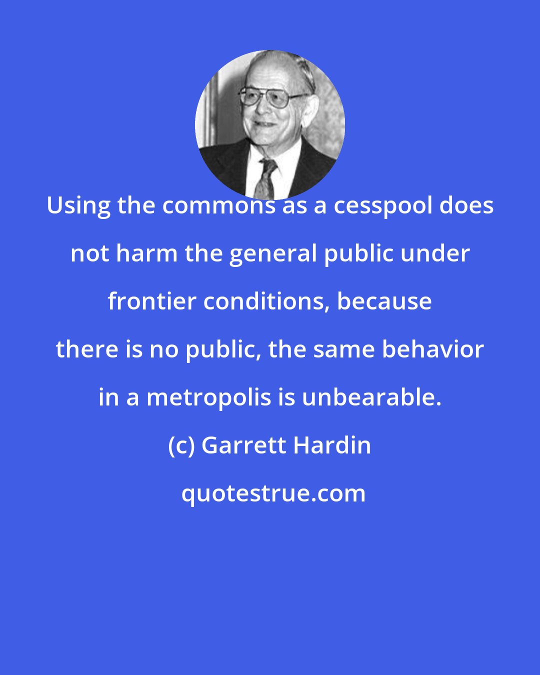 Garrett Hardin: Using the commons as a cesspool does not harm the general public under frontier conditions, because there is no public, the same behavior in a metropolis is unbearable.