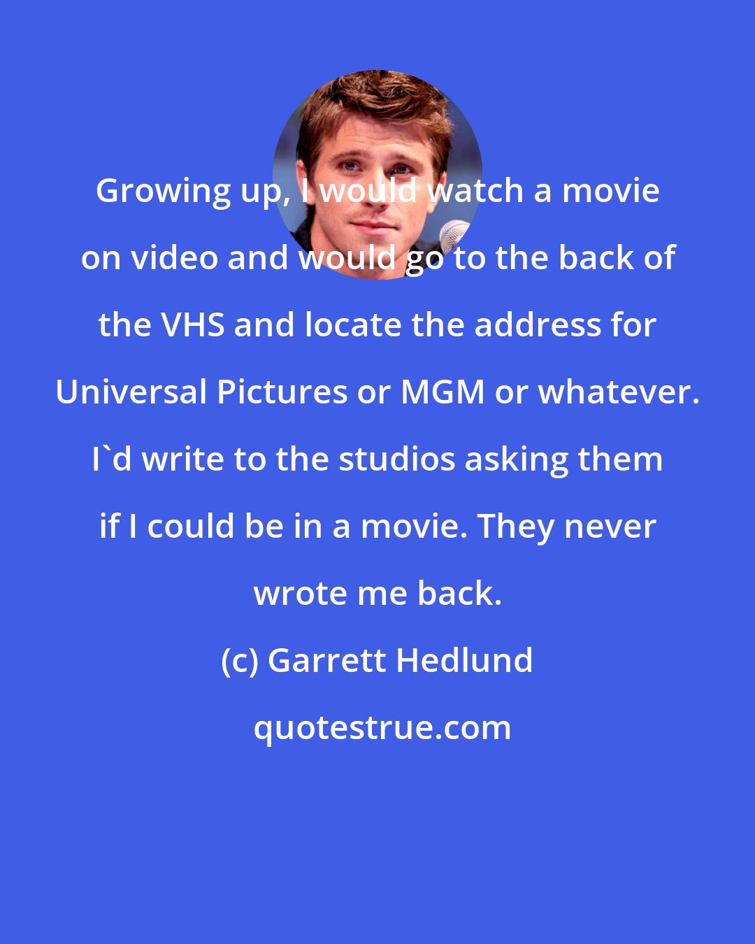 Garrett Hedlund: Growing up, I would watch a movie on video and would go to the back of the VHS and locate the address for Universal Pictures or MGM or whatever. I'd write to the studios asking them if I could be in a movie. They never wrote me back.