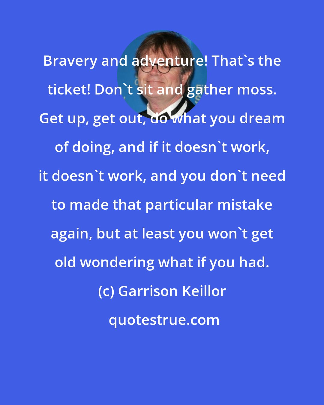 Garrison Keillor: Bravery and adventure! That's the ticket! Don't sit and gather moss. Get up, get out, do what you dream of doing, and if it doesn't work, it doesn't work, and you don't need to made that particular mistake again, but at least you won't get old wondering what if you had.