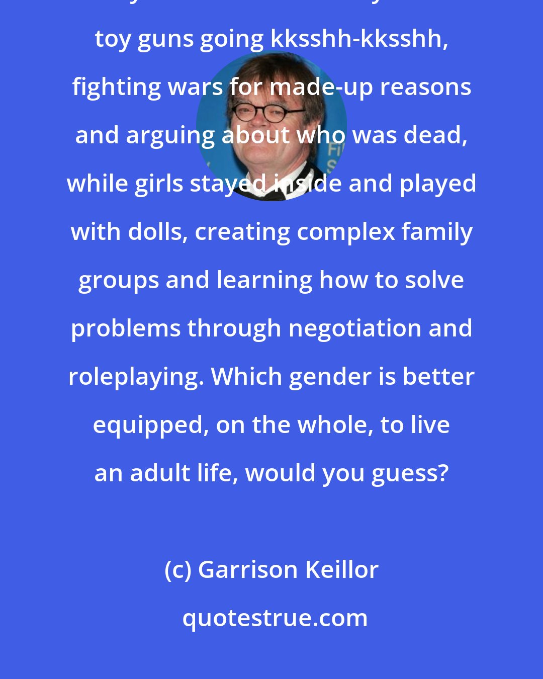 Garrison Keillor: Girls . . . were allowed to play in the house . . . and boys were sent outdoors. . . . Boys ran around in the yard with toy guns going kksshh-kksshh, fighting wars for made-up reasons and arguing about who was dead, while girls stayed inside and played with dolls, creating complex family groups and learning how to solve problems through negotiation and roleplaying. Which gender is better equipped, on the whole, to live an adult life, would you guess?