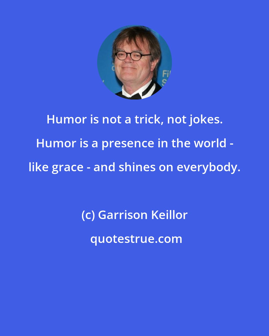 Garrison Keillor: Humor is not a trick, not jokes. Humor is a presence in the world - like grace - and shines on everybody.