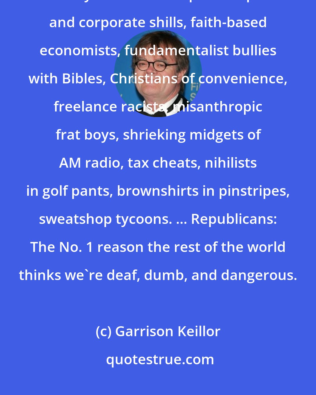 Garrison Keillor: The party of Lincoln and Liberty was transmogrified into the party of hairy-backed swamp developers and corporate shills, faith-based economists, fundamentalist bullies with Bibles, Christians of convenience, freelance racists, misanthropic frat boys, shrieking midgets of AM radio, tax cheats, nihilists in golf pants, brownshirts in pinstripes, sweatshop tycoons. ... Republicans: The No. 1 reason the rest of the world thinks we're deaf, dumb, and dangerous.