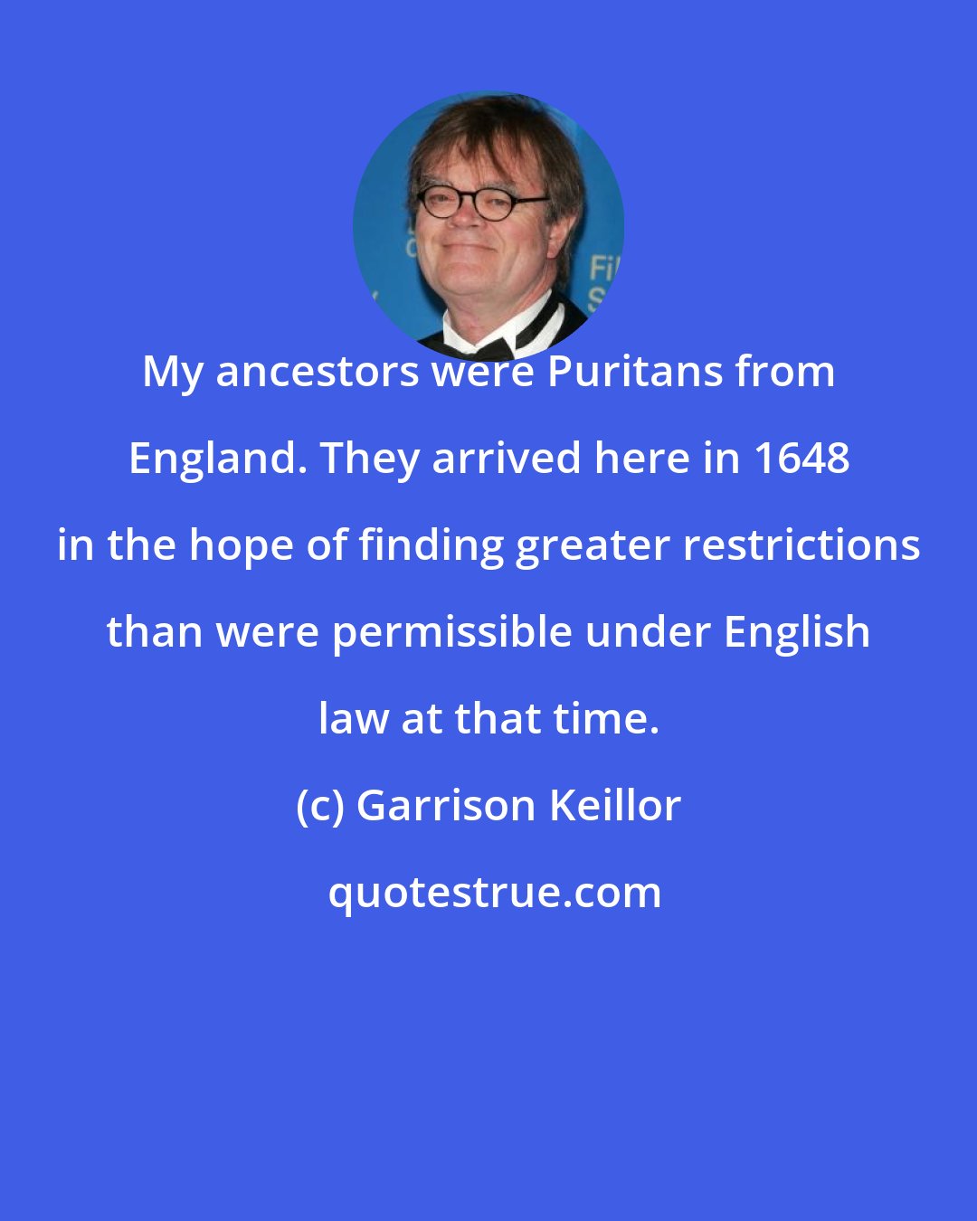 Garrison Keillor: My ancestors were Puritans from England. They arrived here in 1648 in the hope of finding greater restrictions than were permissible under English law at that time.