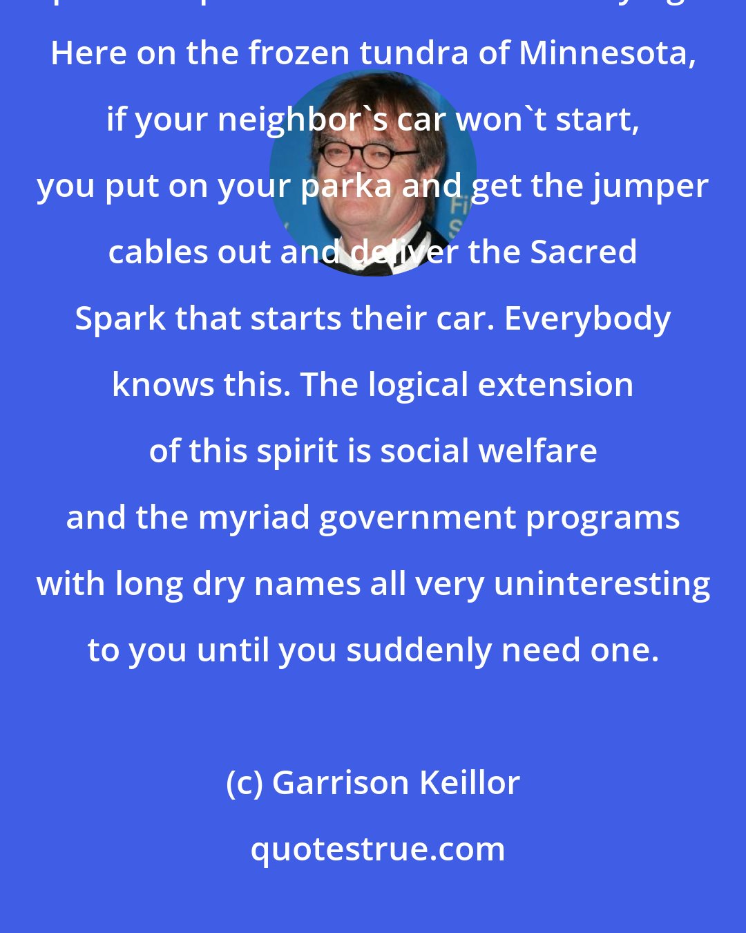 Garrison Keillor: This is Democratic bedrock: we don't let people lie in the ditch and drive past and pretend not to see them dying. Here on the frozen tundra of Minnesota, if your neighbor's car won't start, you put on your parka and get the jumper cables out and deliver the Sacred Spark that starts their car. Everybody knows this. The logical extension of this spirit is social welfare and the myriad government programs with long dry names all very uninteresting to you until you suddenly need one.