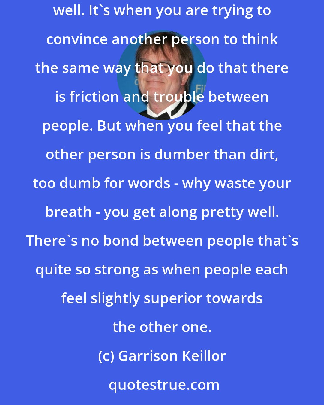 Garrison Keillor: We have nearly complete misunderstanding between people of different faiths in Lake Wobegon, and that's probably one reason why we get along so very well. It's when you are trying to convince another person to think the same way that you do that there is friction and trouble between people. But when you feel that the other person is dumber than dirt, too dumb for words - why waste your breath - you get along pretty well. There's no bond between people that's quite so strong as when people each feel slightly superior towards the other one.