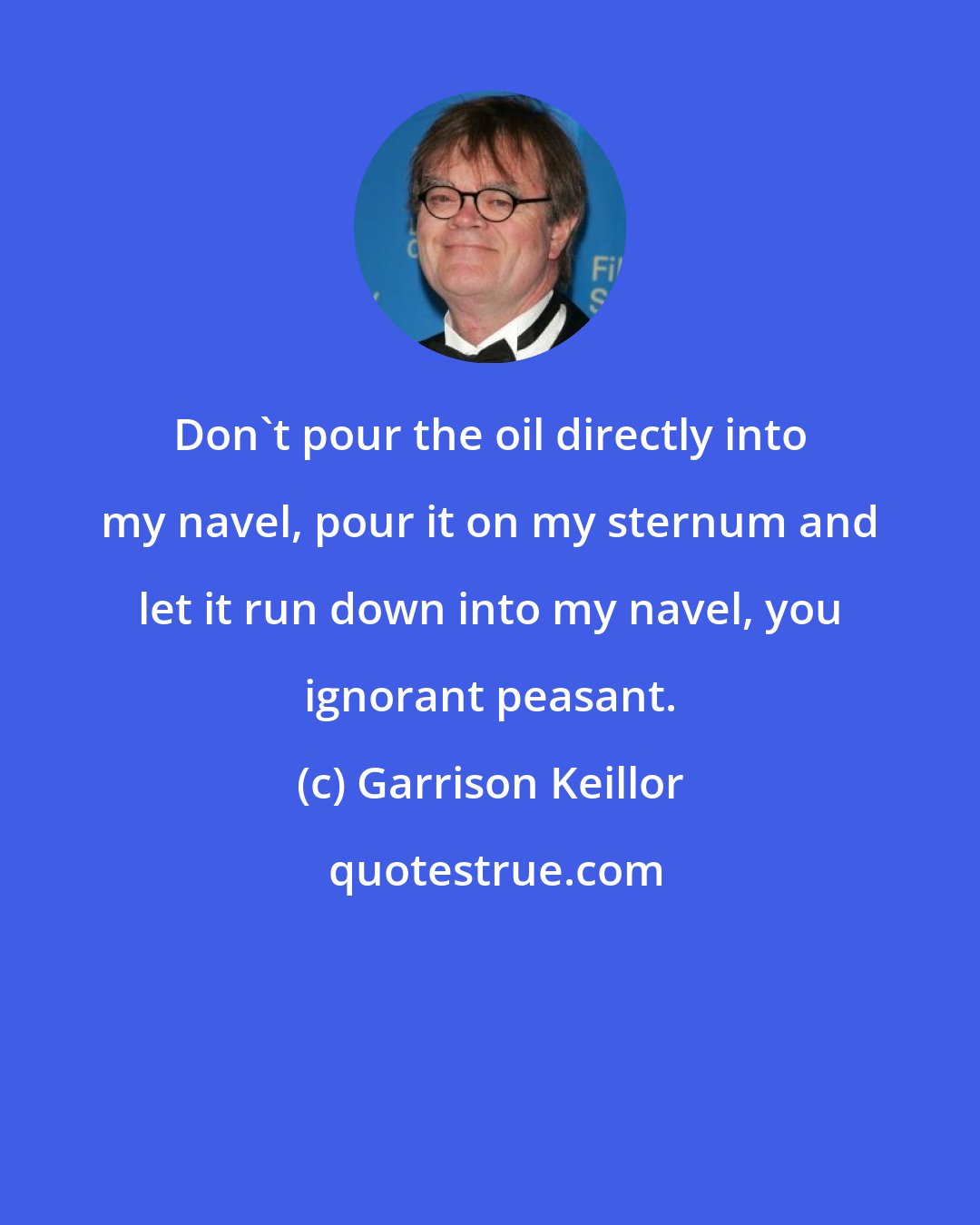 Garrison Keillor: Don't pour the oil directly into my navel, pour it on my sternum and let it run down into my navel, you ignorant peasant.