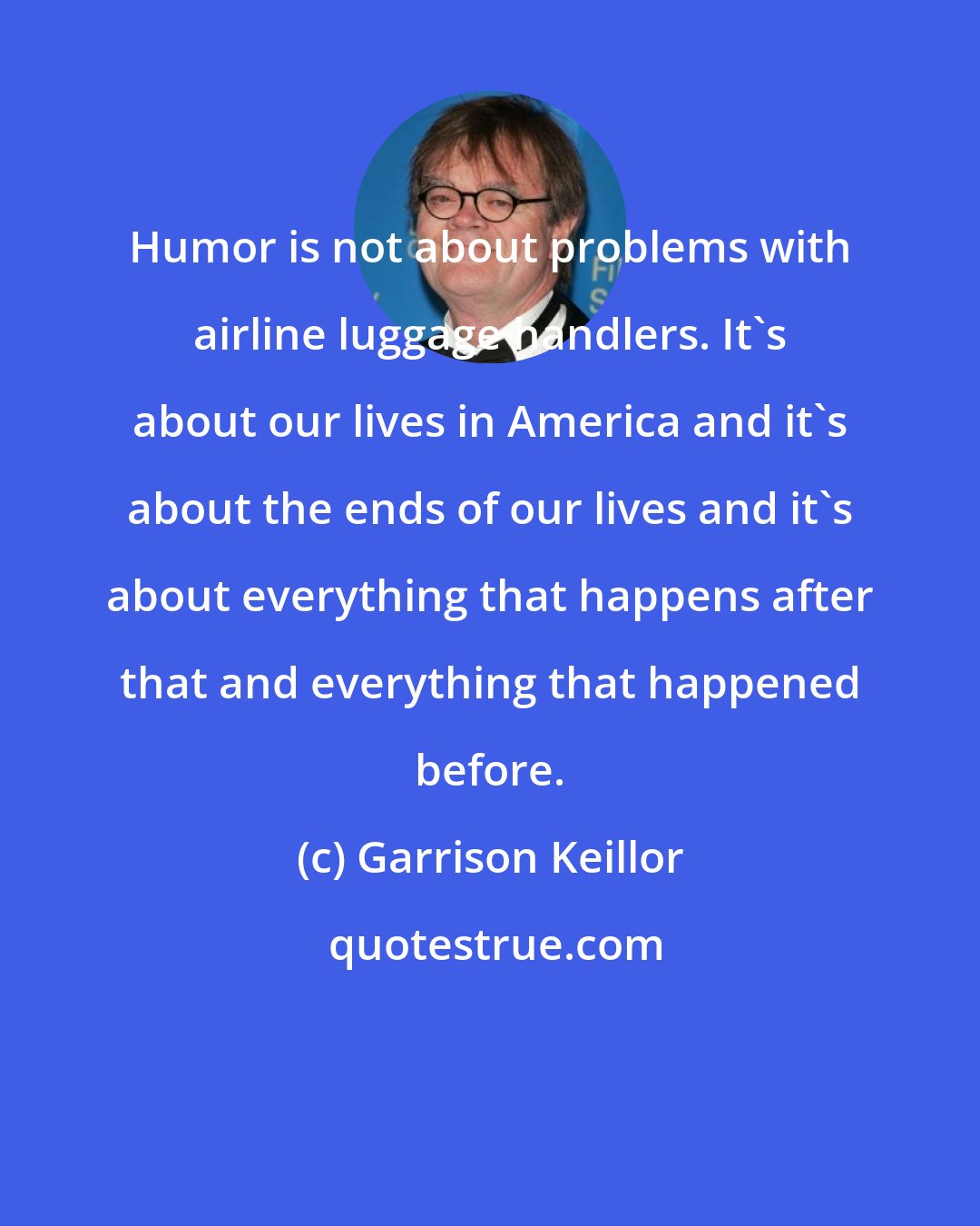 Garrison Keillor: Humor is not about problems with airline luggage handlers. It's about our lives in America and it's about the ends of our lives and it's about everything that happens after that and everything that happened before.