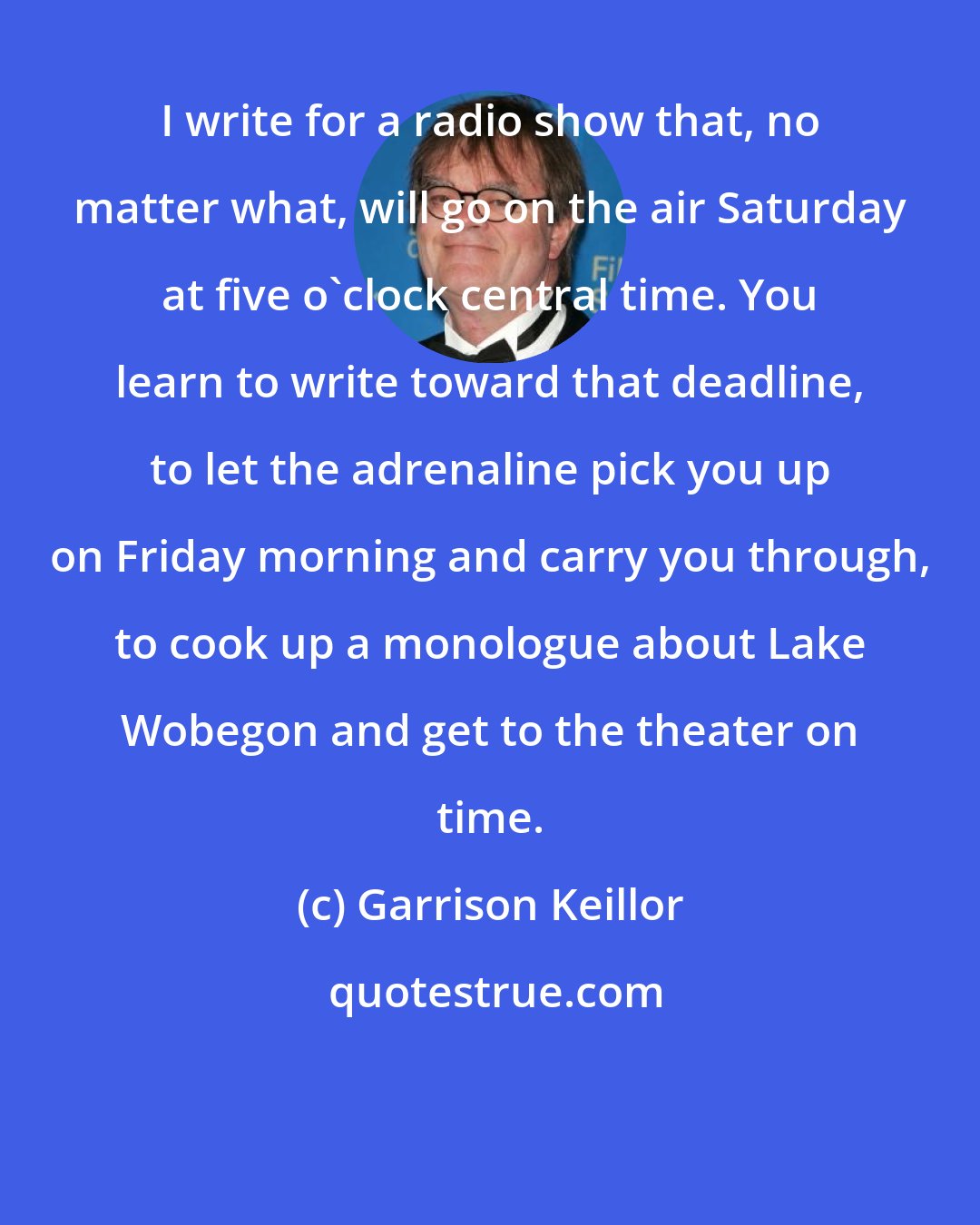 Garrison Keillor: I write for a radio show that, no matter what, will go on the air Saturday at five o'clock central time. You learn to write toward that deadline, to let the adrenaline pick you up on Friday morning and carry you through, to cook up a monologue about Lake Wobegon and get to the theater on time.