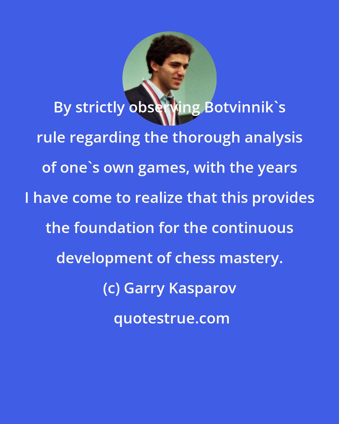 Garry Kasparov: By strictly observing Botvinnik's rule regarding the thorough analysis of one's own games, with the years I have come to realize that this provides the foundation for the continuous development of chess mastery.