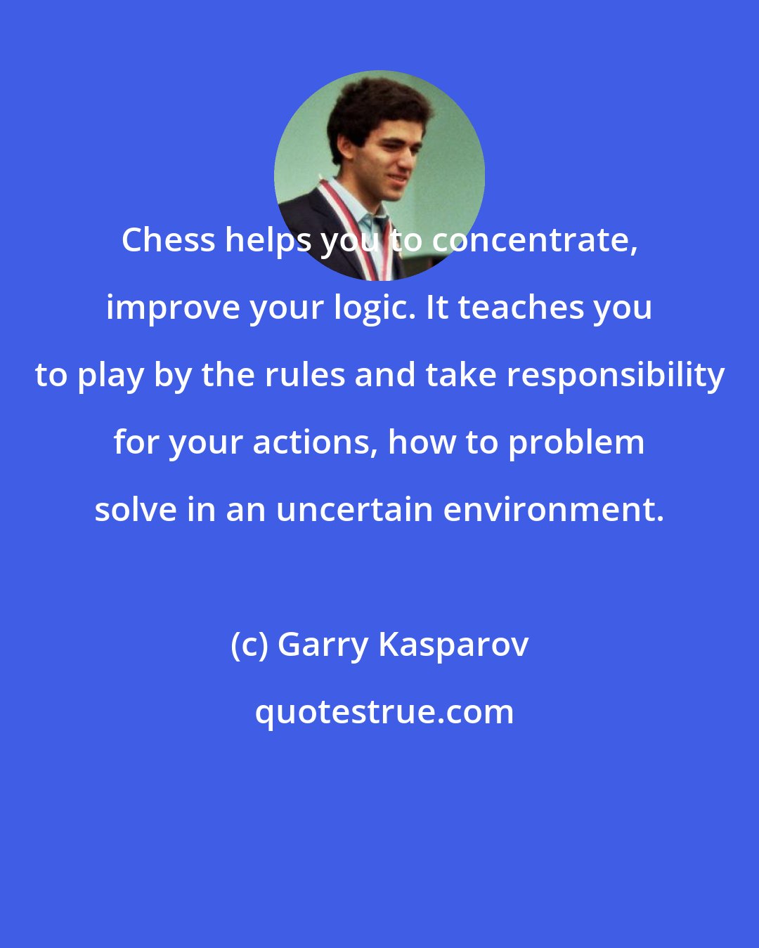 Garry Kasparov: Chess helps you to concentrate, improve your logic. It teaches you to play by the rules and take responsibility for your actions, how to problem solve in an uncertain environment.