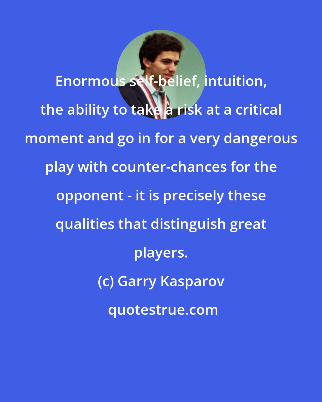 Garry Kasparov: Enormous self-belief, intuition, the ability to take a risk at a critical moment and go in for a very dangerous play with counter-chances for the opponent - it is precisely these qualities that distinguish great players.