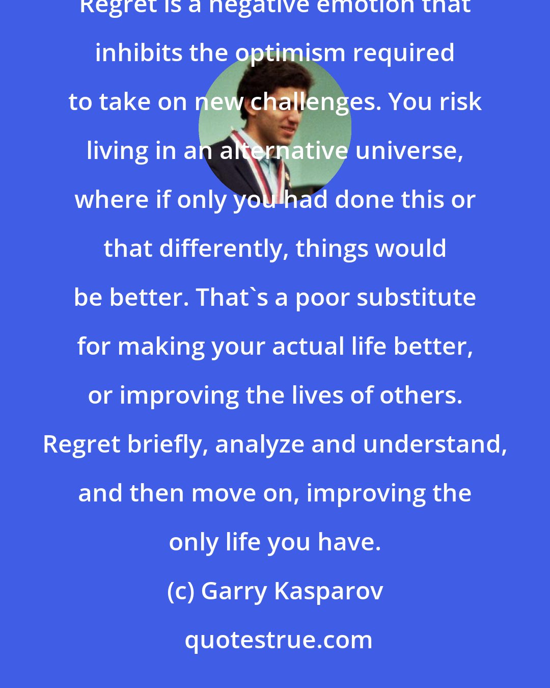 Garry Kasparov: Learning from our mistakes is critical for improving, but even I don't have patience for ranking my regrets. Regret is a negative emotion that inhibits the optimism required to take on new challenges. You risk living in an alternative universe, where if only you had done this or that differently, things would be better. That's a poor substitute for making your actual life better, or improving the lives of others. Regret briefly, analyze and understand, and then move on, improving the only life you have.