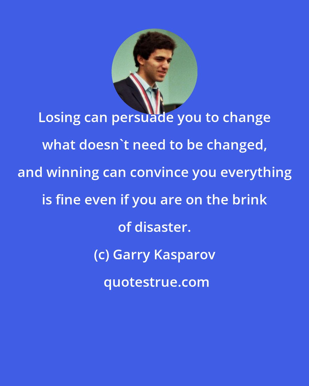 Garry Kasparov: Losing can persuade you to change what doesn't need to be changed, and winning can convince you everything is fine even if you are on the brink of disaster.