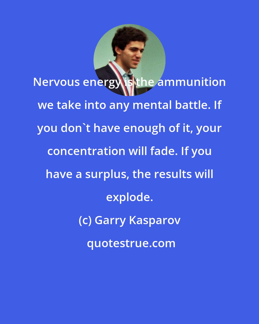 Garry Kasparov: Nervous energy is the ammunition we take into any mental battle. If you don't have enough of it, your concentration will fade. If you have a surplus, the results will explode.