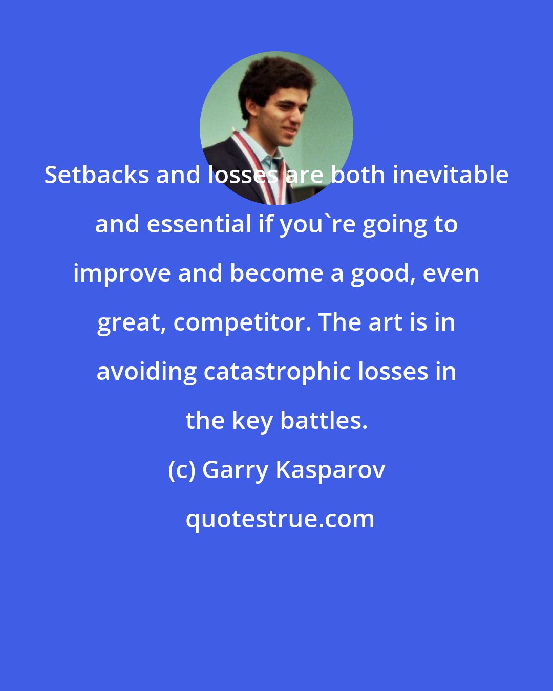 Garry Kasparov: Setbacks and losses are both inevitable and essential if you're going to improve and become a good, even great, competitor. The art is in avoiding catastrophic losses in the key battles.