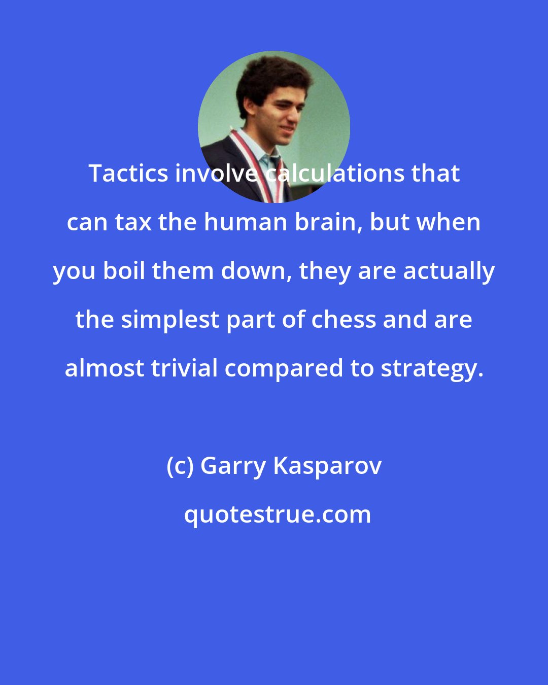 Garry Kasparov: Tactics involve calculations that can tax the human brain, but when you boil them down, they are actually the simplest part of chess and are almost trivial compared to strategy.