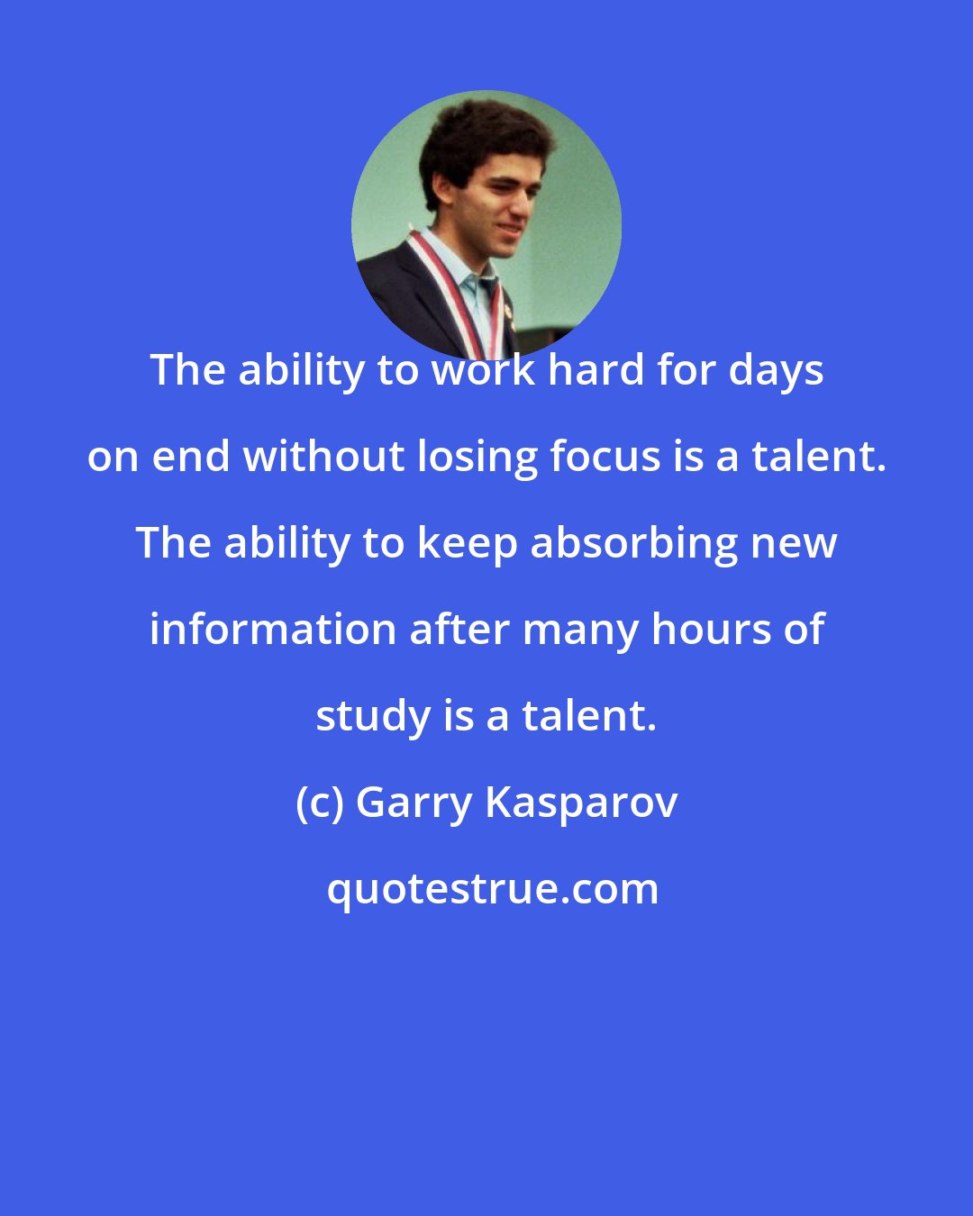 Garry Kasparov: The ability to work hard for days on end without losing focus is a talent. The ability to keep absorbing new information after many hours of study is a talent.