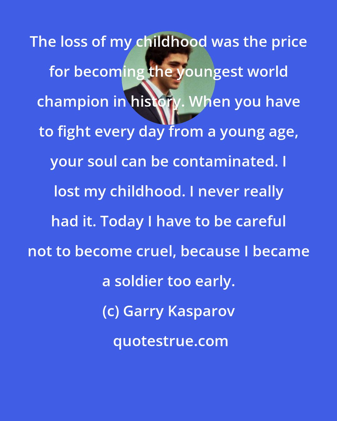 Garry Kasparov: The loss of my childhood was the price for becoming the youngest world champion in history. When you have to fight every day from a young age, your soul can be contaminated. I lost my childhood. I never really had it. Today I have to be careful not to become cruel, because I became a soldier too early.