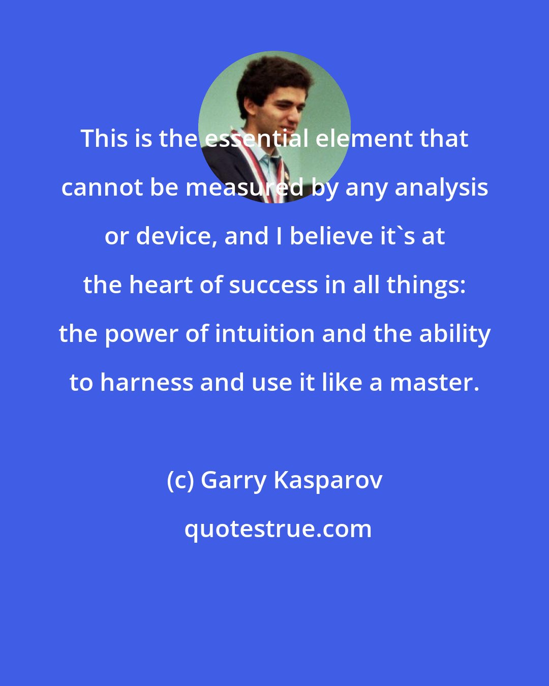 Garry Kasparov: This is the essential element that cannot be measured by any analysis or device, and I believe it's at the heart of success in all things: the power of intuition and the ability to harness and use it like a master.