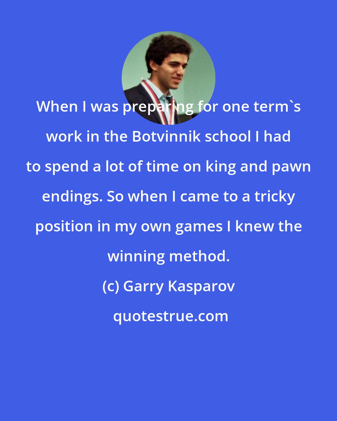 Garry Kasparov: When I was preparing for one term's work in the Botvinnik school I had to spend a lot of time on king and pawn endings. So when I came to a tricky position in my own games I knew the winning method.