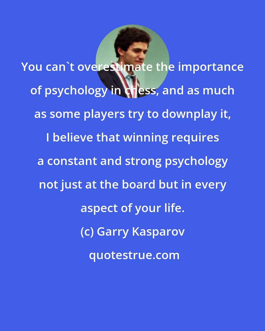 Garry Kasparov: You can't overestimate the importance of psychology in chess, and as much as some players try to downplay it, I believe that winning requires a constant and strong psychology not just at the board but in every aspect of your life.