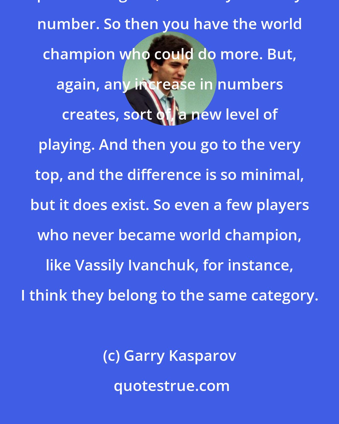 Garry Kasparov: A very strong player can manage and can just know how to manage a thousand positions. I get it; it's a very arbitrary number. So then you have the world champion who could do more. But, again, any increase in numbers creates, sort of, a new level of playing. And then you go to the very top, and the difference is so minimal, but it does exist. So even a few players who never became world champion, like Vassily Ivanchuk, for instance, I think they belong to the same category.