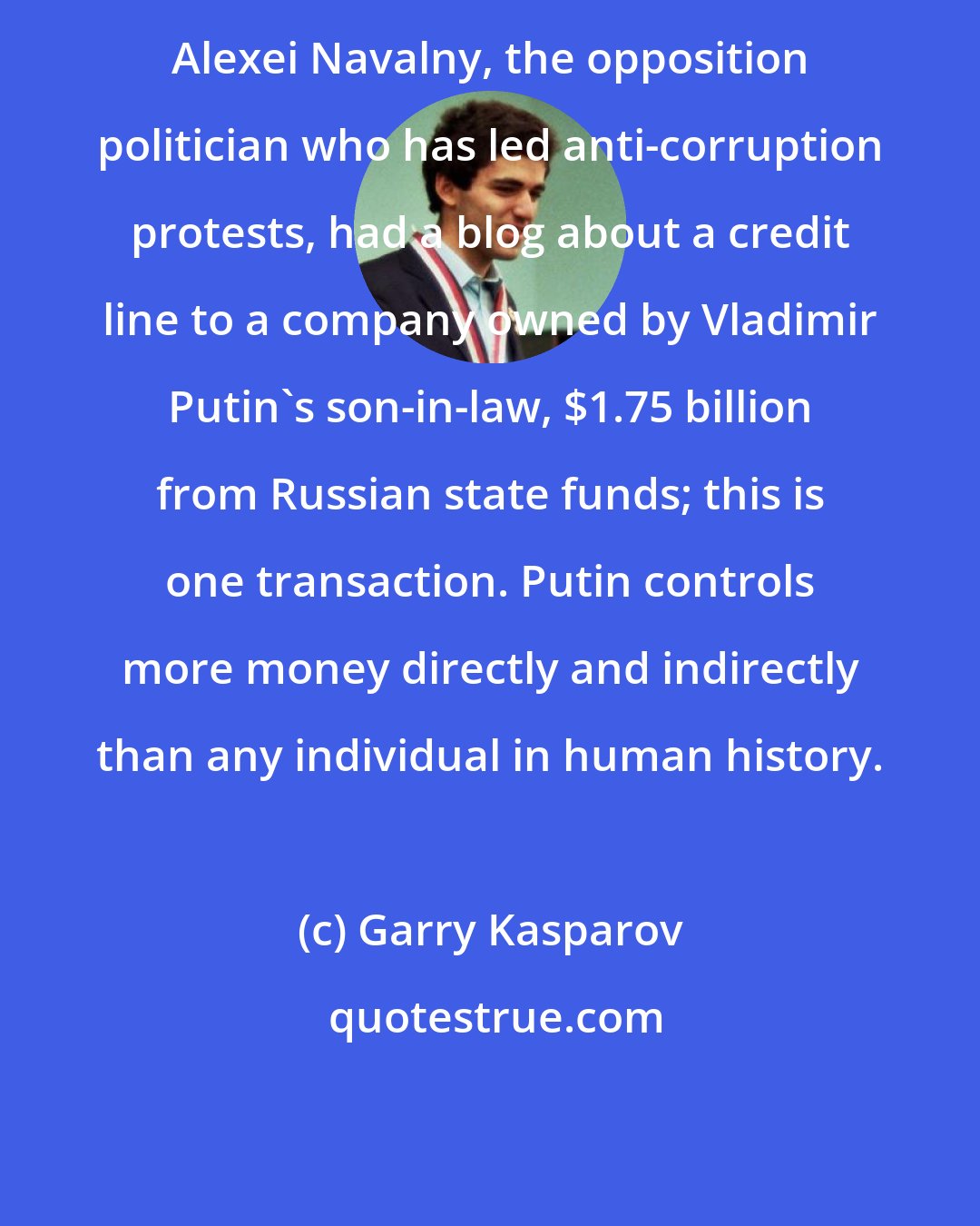 Garry Kasparov: Alexei Navalny, the opposition politician who has led anti-corruption protests, had a blog about a credit line to a company owned by Vladimir Putin's son-in-law, $1.75 billion from Russian state funds; this is one transaction. Putin controls more money directly and indirectly than any individual in human history.