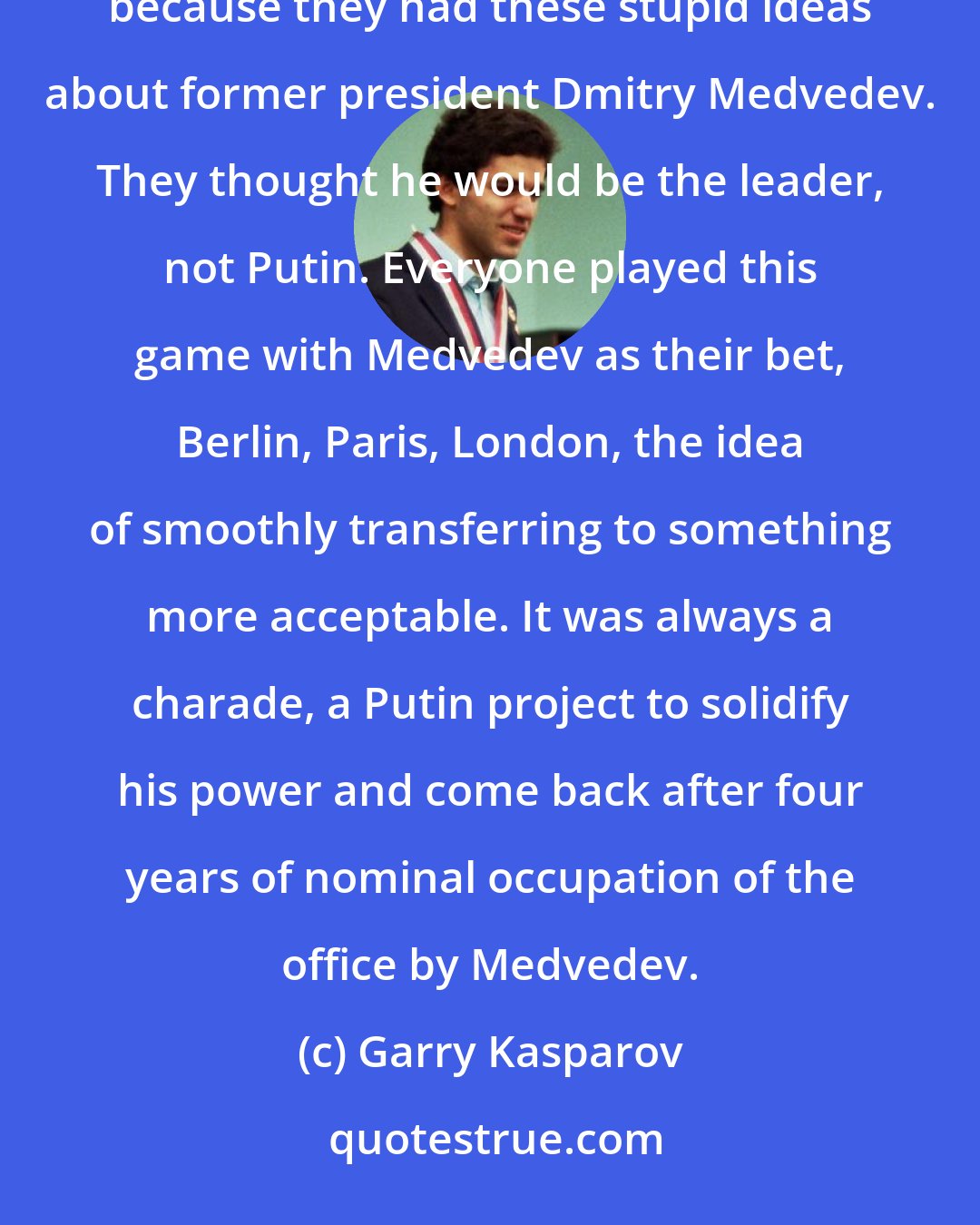 Garry Kasparov: Barack Obama took over after Vladimir Putin's first aggression, in Georgia. In 2009, he did the reset policy because they had these stupid ideas about former president Dmitry Medvedev. They thought he would be the leader, not Putin. Everyone played this game with Medvedev as their bet, Berlin, Paris, London, the idea of smoothly transferring to something more acceptable. It was always a charade, a Putin project to solidify his power and come back after four years of nominal occupation of the office by Medvedev.