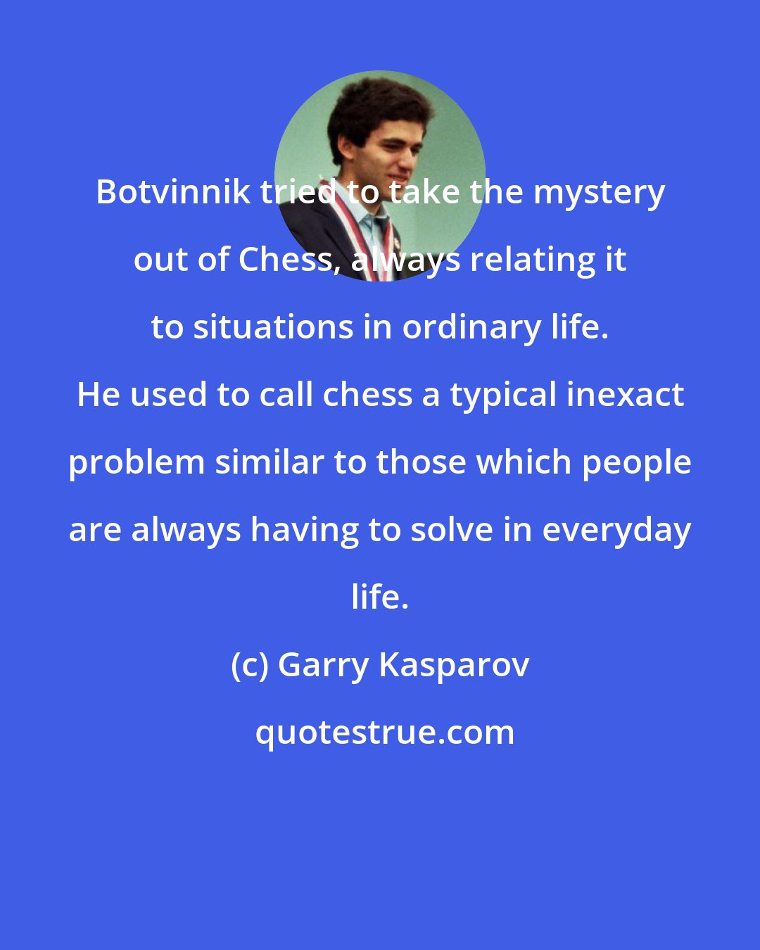 Garry Kasparov: Botvinnik tried to take the mystery out of Chess, always relating it to situations in ordinary life. He used to call chess a typical inexact problem similar to those which people are always having to solve in everyday life.