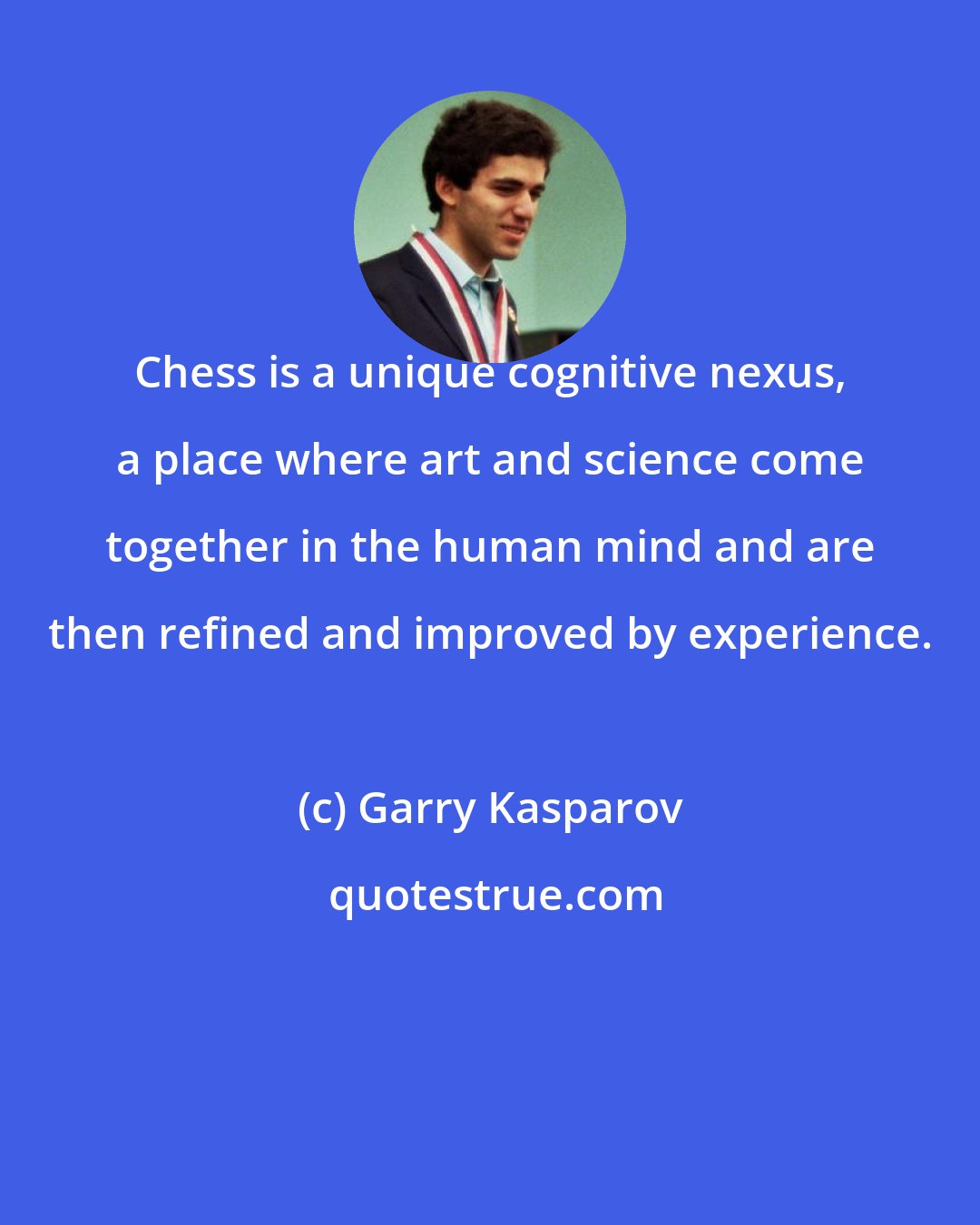 Garry Kasparov: Chess is a unique cognitive nexus, a place where art and science come together in the human mind and are then refined and improved by experience.