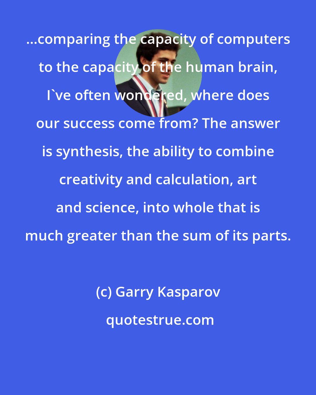 Garry Kasparov: ...comparing the capacity of computers to the capacity of the human brain, I've often wondered, where does our success come from? The answer is synthesis, the ability to combine creativity and calculation, art and science, into whole that is much greater than the sum of its parts.