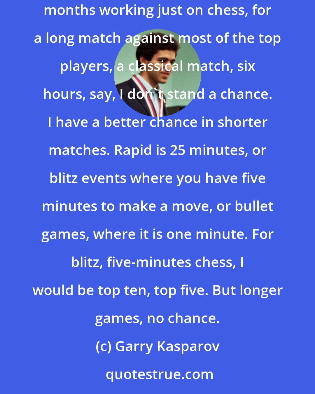 Garry Kasparov: For young players, their minds are not overloaded. I am 54 with four kids and I do many other things. Even if I stopped everything else, spent months working just on chess, for a long match against most of the top players, a classical match, six hours, say, I don't stand a chance. I have a better chance in shorter matches. Rapid is 25 minutes, or blitz events where you have five minutes to make a move, or bullet games, where it is one minute. For blitz, five-minutes chess, I would be top ten, top five. But longer games, no chance.