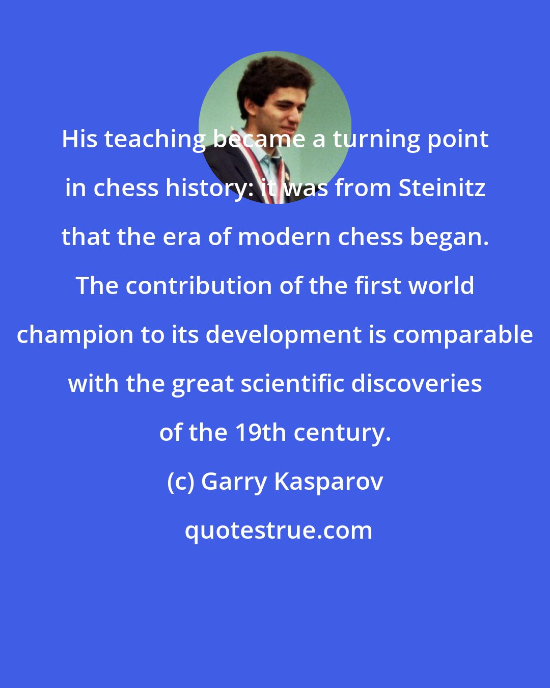 Garry Kasparov: His teaching became a turning point in chess history: it was from Steinitz that the era of modern chess began. The contribution of the first world champion to its development is comparable with the great scientific discoveries of the 19th century.