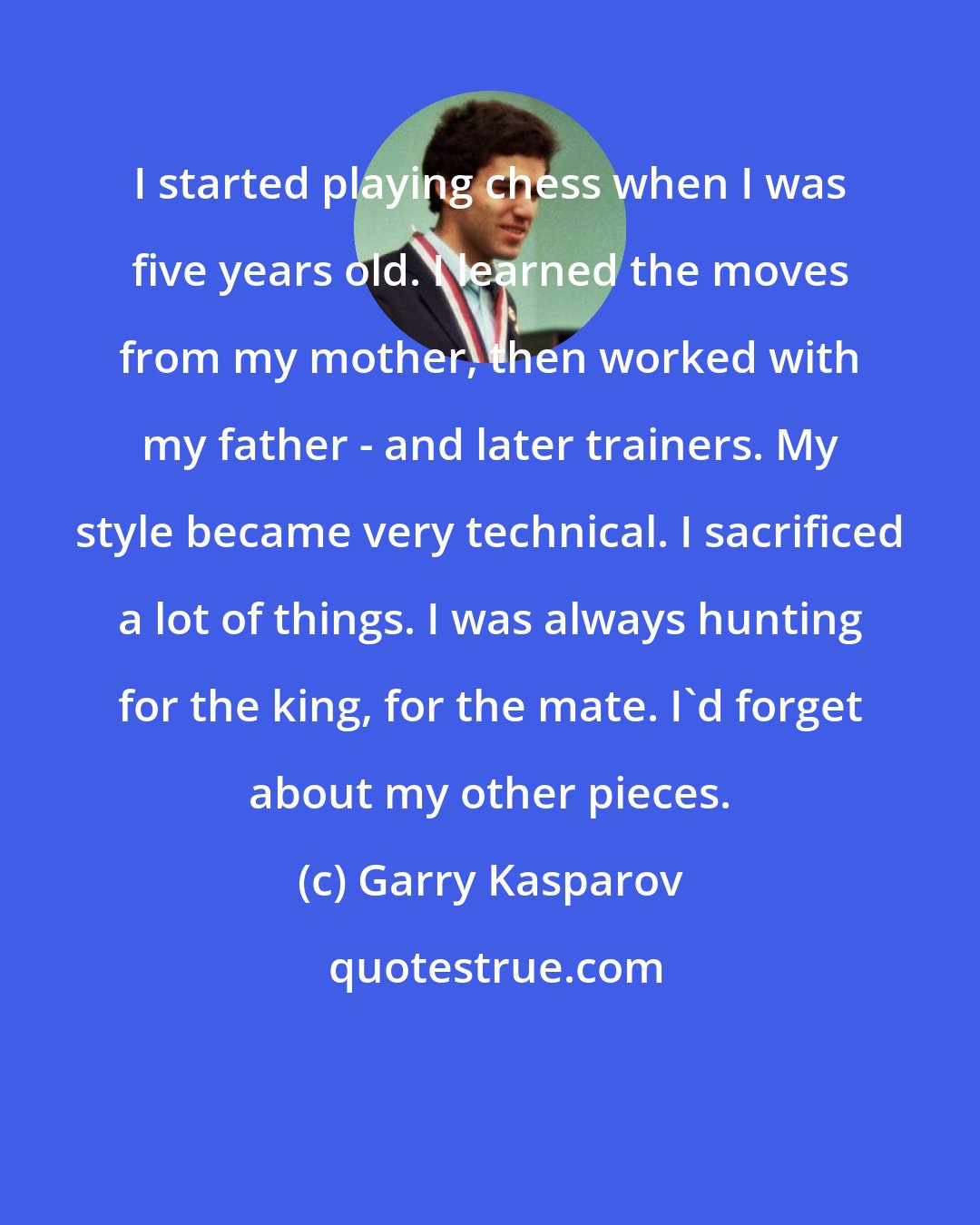 Garry Kasparov: I started playing chess when I was five years old. I learned the moves from my mother, then worked with my father - and later trainers. My style became very technical. I sacrificed a lot of things. I was always hunting for the king, for the mate. I'd forget about my other pieces.