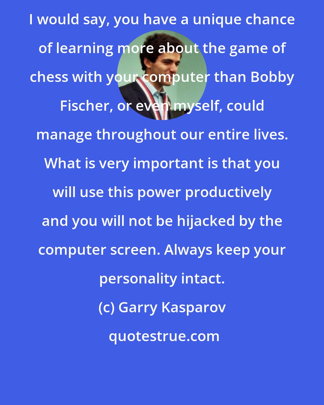 Garry Kasparov: I would say, you have a unique chance of learning more about the game of chess with your computer than Bobby Fischer, or even myself, could manage throughout our entire lives. What is very important is that you will use this power productively and you will not be hijacked by the computer screen. Always keep your personality intact.