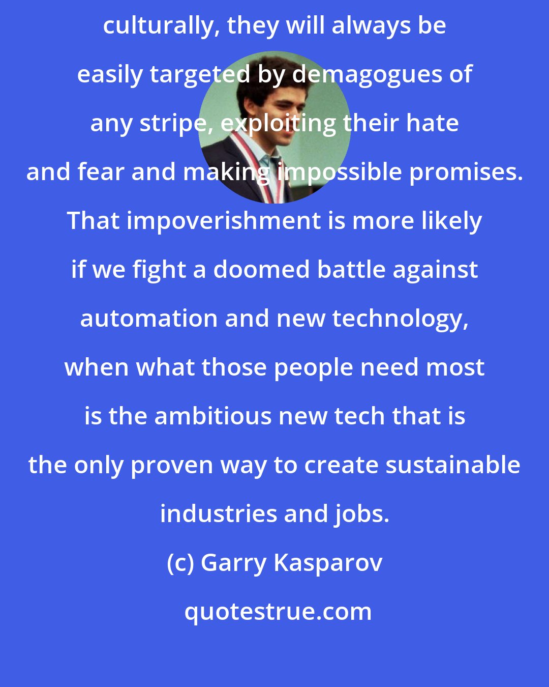 Garry Kasparov: If people are being left behind, impoverished economically or even culturally, they will always be easily targeted by demagogues of any stripe, exploiting their hate and fear and making impossible promises. That impoverishment is more likely if we fight a doomed battle against automation and new technology, when what those people need most is the ambitious new tech that is the only proven way to create sustainable industries and jobs.