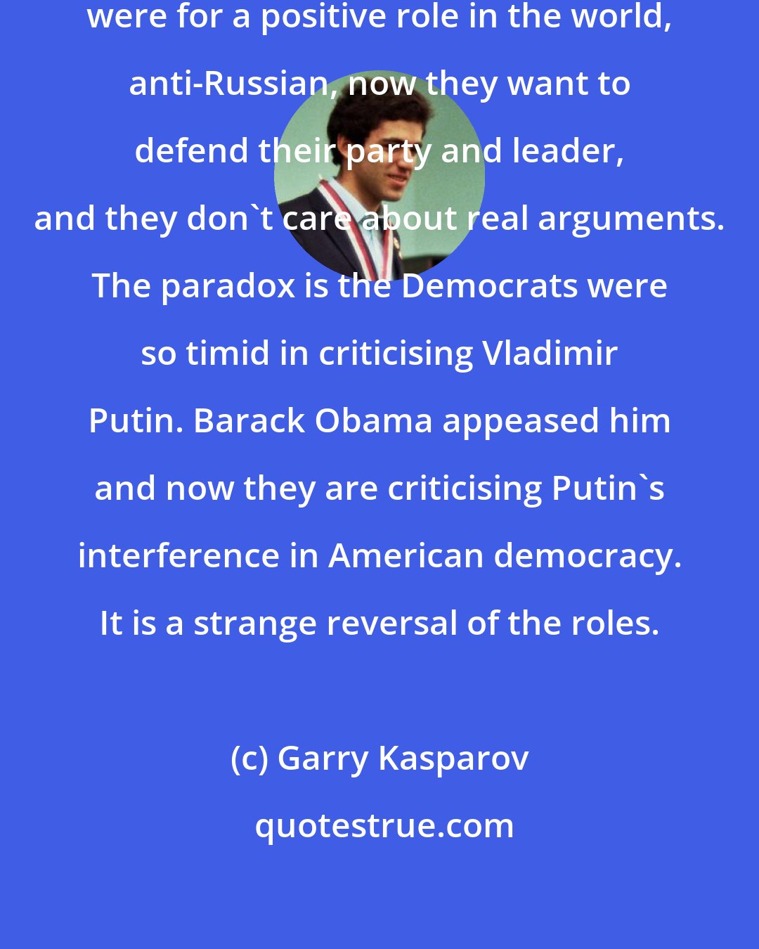 Garry Kasparov: Many Republicans who traditionally were for a positive role in the world, anti-Russian, now they want to defend their party and leader, and they don't care about real arguments. The paradox is the Democrats were so timid in criticising Vladimir Putin. Barack Obama appeased him and now they are criticising Putin's interference in American democracy. It is a strange reversal of the roles.