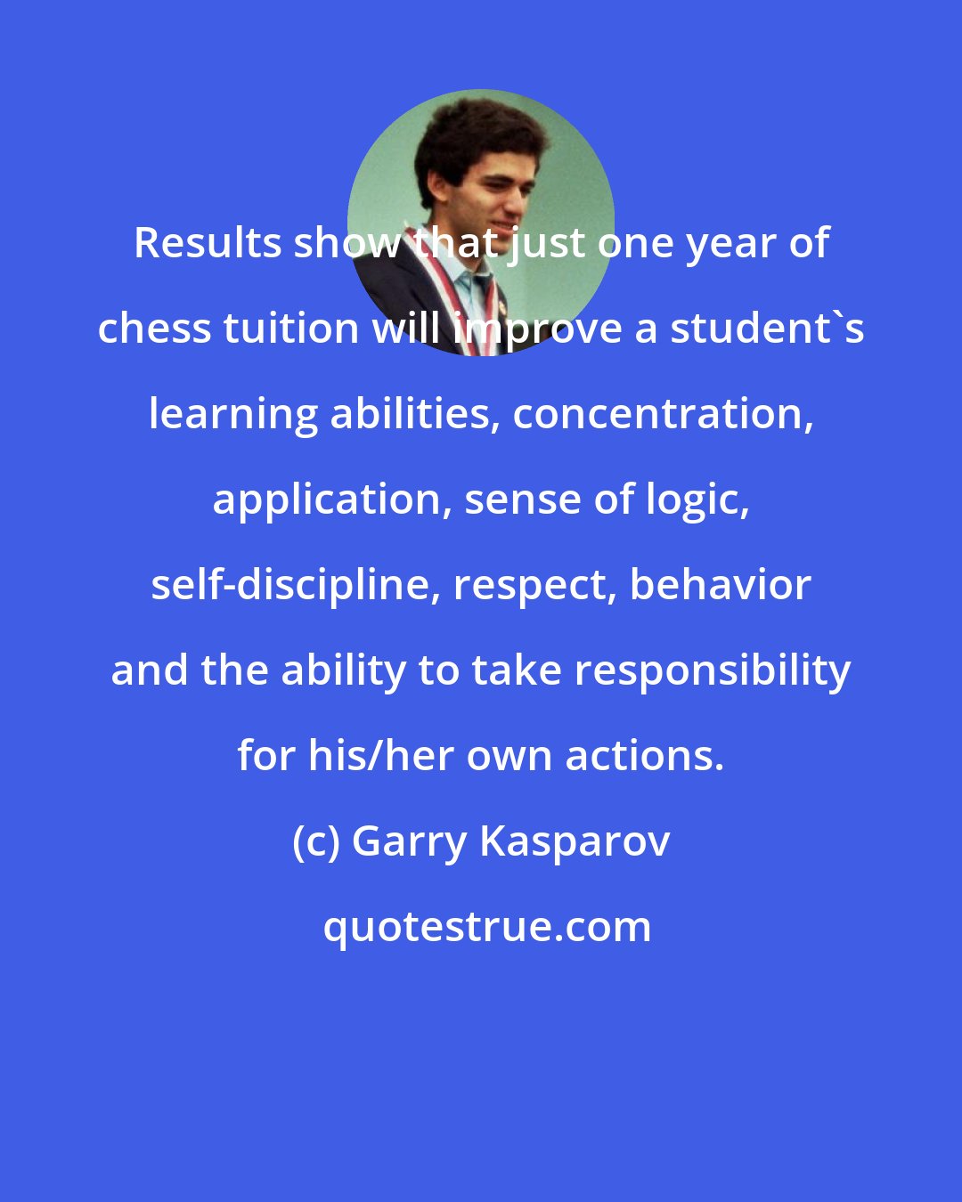 Garry Kasparov: Results show that just one year of chess tuition will improve a student's learning abilities, concentration, application, sense of logic, self-discipline, respect, behavior and the ability to take responsibility for his/her own actions.