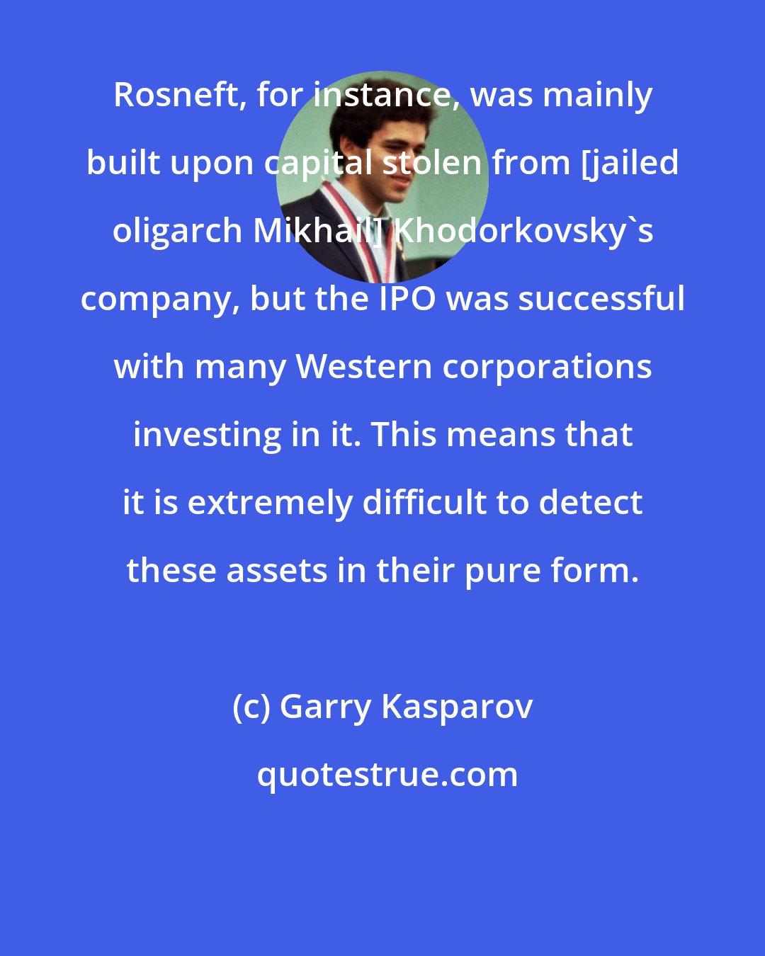 Garry Kasparov: Rosneft, for instance, was mainly built upon capital stolen from [jailed oligarch Mikhail] Khodorkovsky's company, but the IPO was successful with many Western corporations investing in it. This means that it is extremely difficult to detect these assets in their pure form.